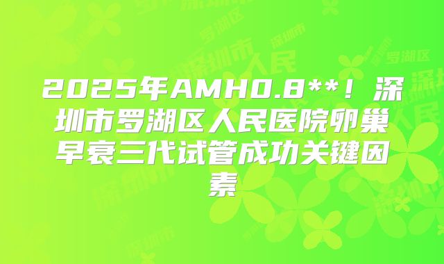 2025年AMH0.8**！深圳市罗湖区人民医院卵巢早衰三代试管成功关键因素