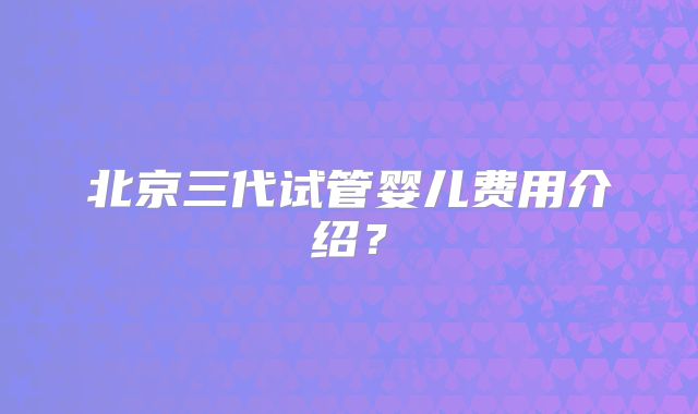 北京三代试管婴儿费用介绍？