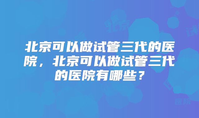 北京可以做试管三代的医院，北京可以做试管三代的医院有哪些？