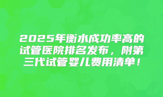 2025年衡水成功率高的试管医院排名发布，附第三代试管婴儿费用清单！
