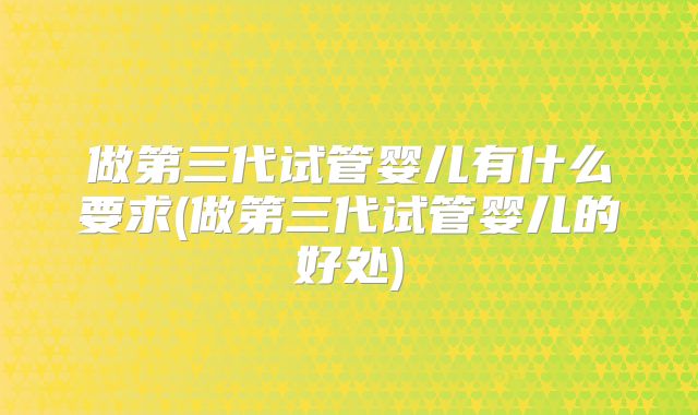 做第三代试管婴儿有什么要求(做第三代试管婴儿的好处)