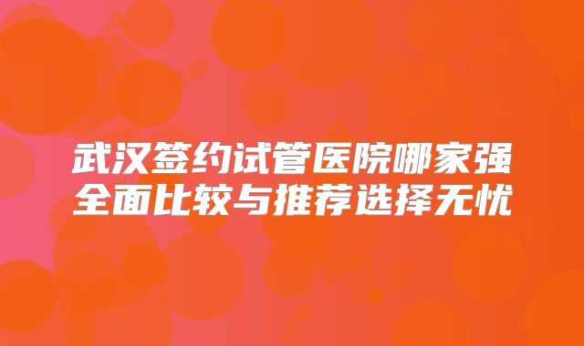 武汉签约试管医院哪家强全面比较与推荐选择无忧