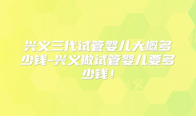 兴义三代试管婴儿大概多少钱-兴义做试管婴儿要多少钱！