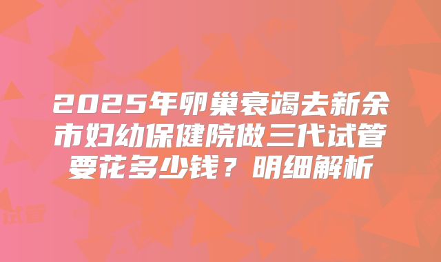 2025年卵巢衰竭去新余市妇幼保健院做三代试管要花多少钱？明细解析