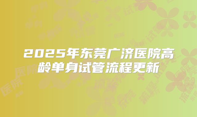 2025年东莞广济医院高龄单身试管流程更新