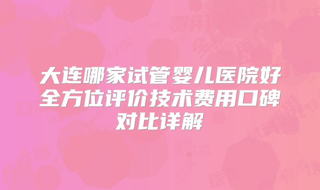 大连哪家试管婴儿医院好全方位评价技术费用口碑对比详解