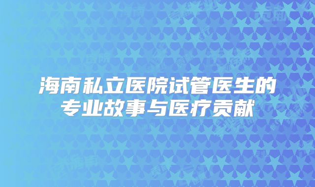 海南私立医院试管医生的专业故事与医疗贡献
