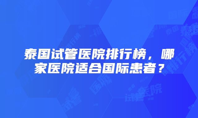 泰国试管医院排行榜,哪家医院适合国际患者?