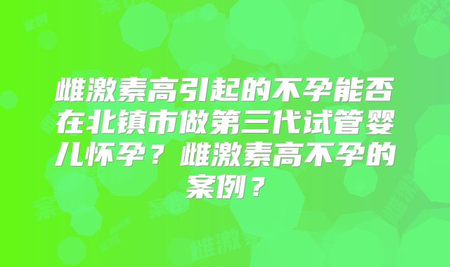 雌激素高引起的不孕能否在北镇市做第三代试管婴儿怀孕？雌激素高不孕的案例？