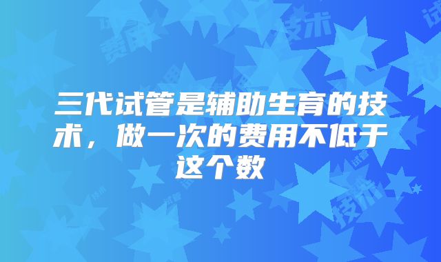 三代试管是辅助生育的技术，做一次的费用不低于这个数