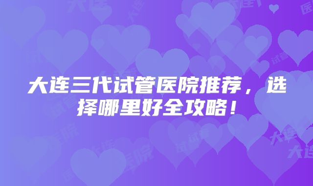 大连三代试管医院推荐,选择哪里好全攻略!