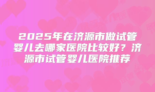 2025年在济源市做试管婴儿去哪家医院比较好？济源市试管婴儿医院推荐