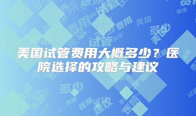 美国试管费用大概多少？医院选择的攻略与建议