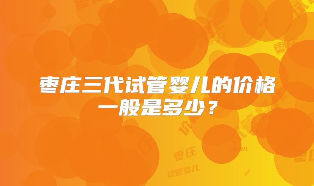 枣庄三代试管婴儿的价格一般是多少?