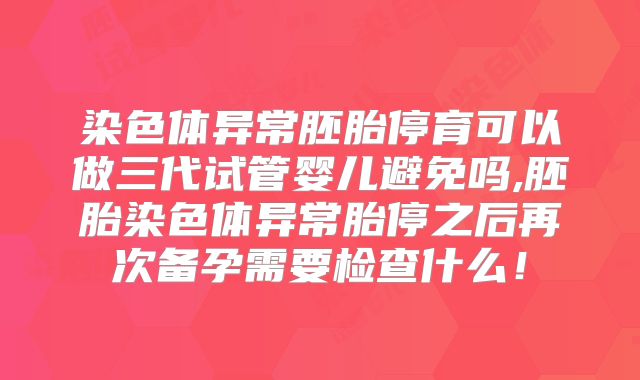 染色体异常胚胎停育可以做三代试管婴儿避免吗,胚胎染色体异常胎停之后再次备孕需要检查什么！
