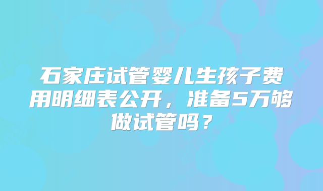石家庄试管婴儿生孩子费用明细表公开，准备5万够做试管吗？