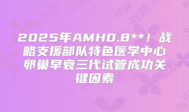 2025年AMH0.8**！战略支援部队特色医学中心卵巢早衰三代试管成功关键因素