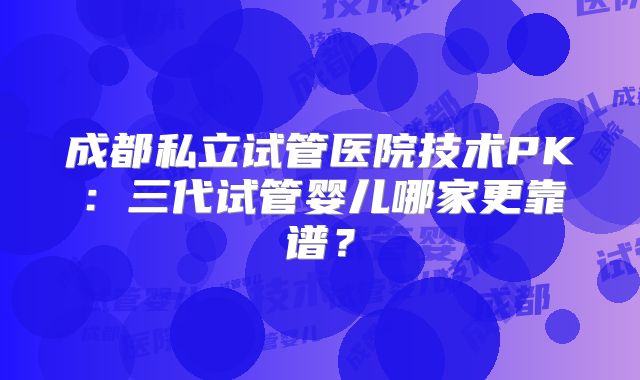 成都私立试管医院技术PK：三代试管婴儿哪家更靠谱？