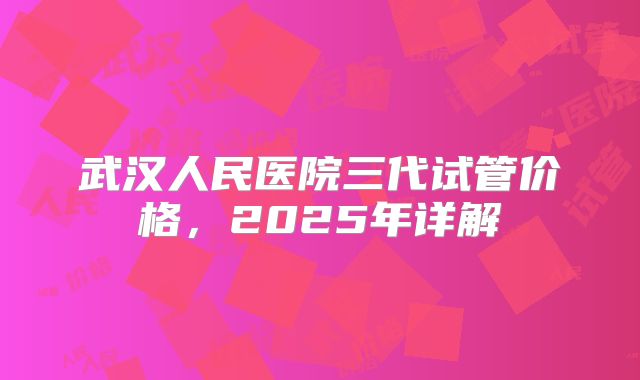 武汉人民医院三代试管价格,2025年详解
