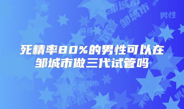 死精率80%的男性可以在邹城市做三代试管吗