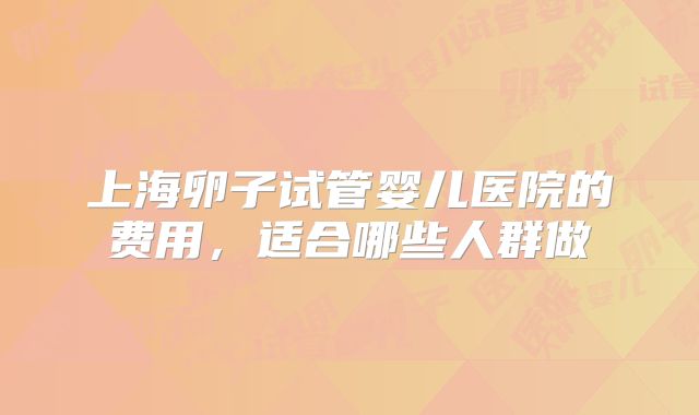上海卵子试管婴儿医院的费用，适合哪些人群做