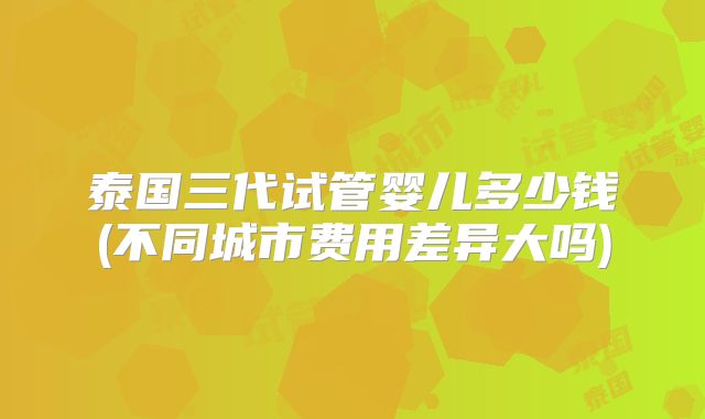 泰国三代试管婴儿多少钱(不同城市费用差异大吗)