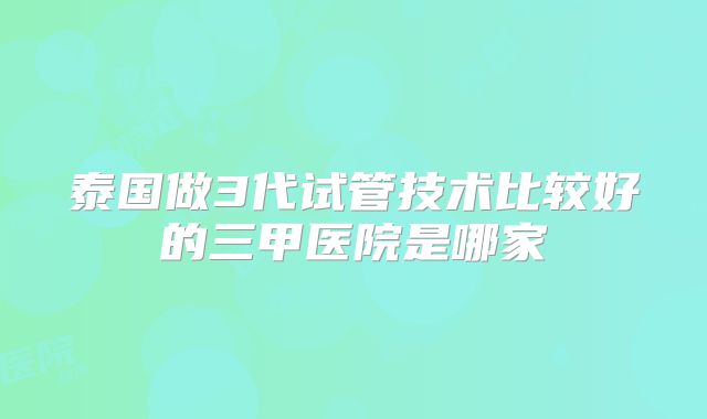 泰国做3代试管技术比较好的三甲医院是哪家
