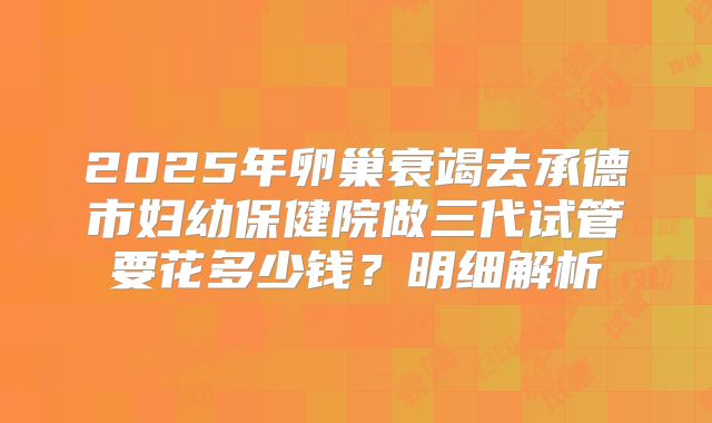 2025年卵巢衰竭去承德市妇幼保健院做三代试管要花多少钱？明细解析