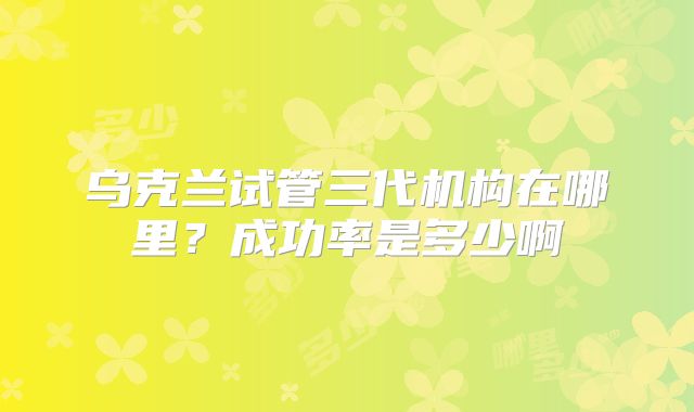 乌克兰试管三代机构在哪里？成功率是多少啊