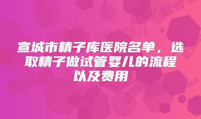 宣城市精子库医院名单,选取精子做试管婴儿的流程以及费用