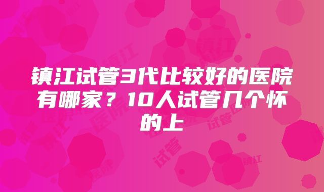 镇江试管3代比较好的医院有哪家？10人试管几个怀的上