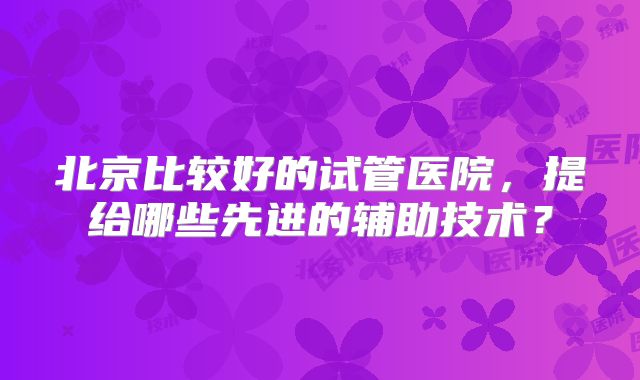 北京比较好的试管医院，提给哪些先进的辅助技术？