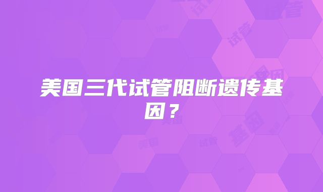 美国三代试管阻断遗传基因?