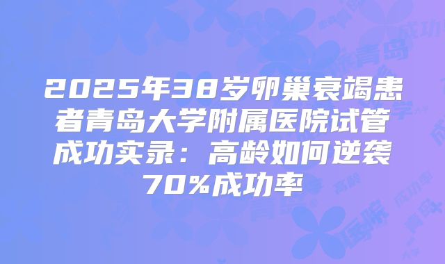 2025年38岁卵巢衰竭患者青岛大学附属医院试管成功实录：高龄如何逆袭70%成功率