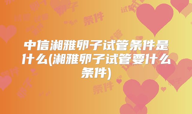 中信湘雅卵子试管条件是什么(湘雅卵子试管要什么条件)