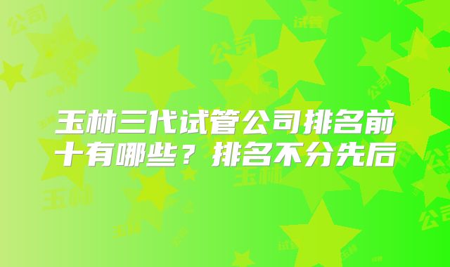 玉林三代试管公司排名前十有哪些？排名不分先后