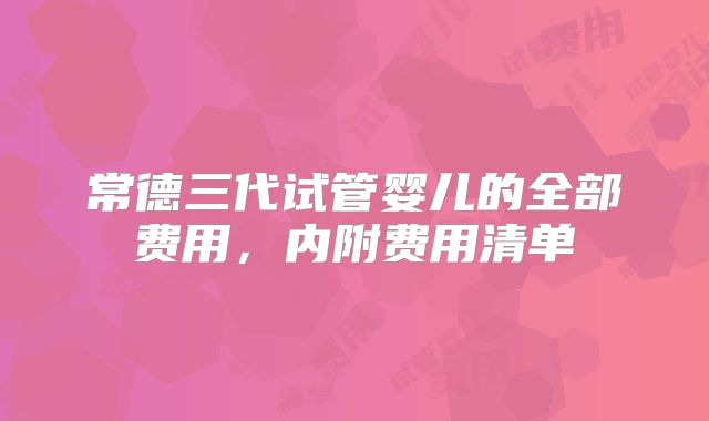 常德三代试管婴儿的全部费用，内附费用清单