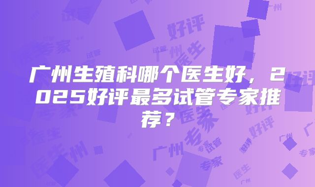 广州生殖科哪个医生好，2025好评最多试管专家推荐？