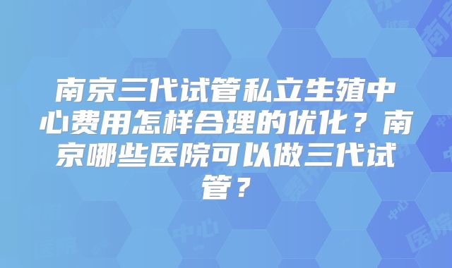 南京三代试管私立生殖中心费用怎样合理的优化？南京哪些医院可以做三代试管？