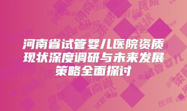 河南省试管婴儿医院资质现状深度调研与未来发展策略全面探讨