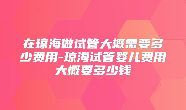 在琼海做试管大概需要多少费用-琼海试管婴儿费用大概要多少钱