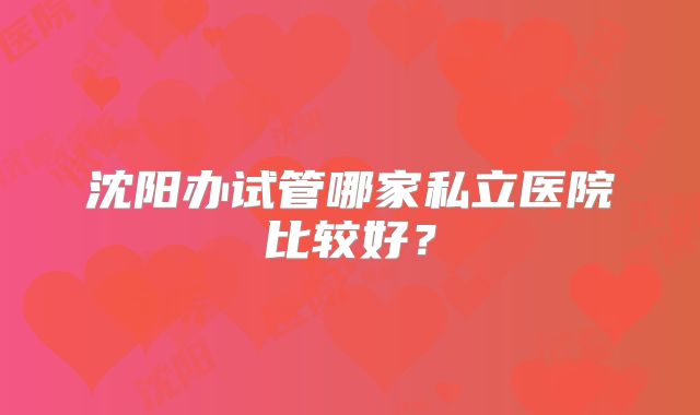 沈阳办试管哪家私立医院比较好？