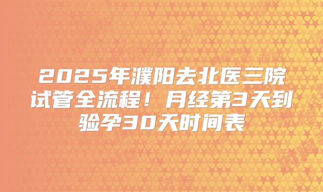 2025年濮阳去北医三院试管全流程！月经第3天到验孕30天时间表