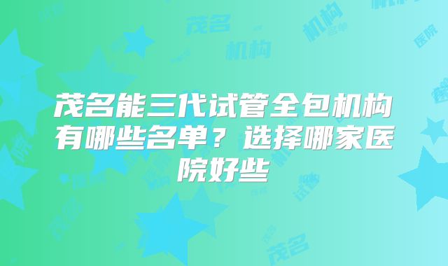茂名能三代试管全包机构有哪些名单？选择哪家医院好些