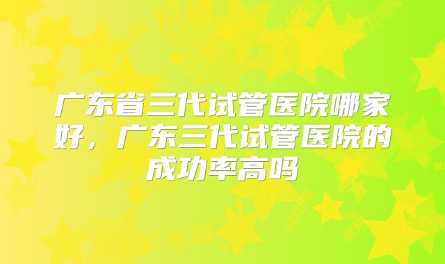 广东省三代试管医院哪家好，广东三代试管医院的成功率高吗