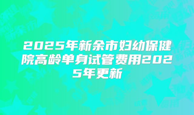 2025年新余市妇幼保健院高龄单身试管费用2025年更新