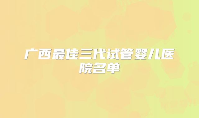 广西最佳三代试管婴儿医院名单