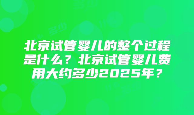 北京试管婴儿的整个过程是什么？北京试管婴儿费用大约多少2025年？