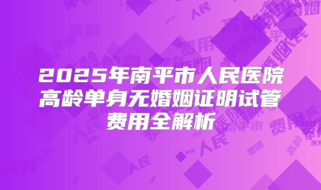 2025年南平市人民医院高龄单身无婚姻证明试管费用全解析