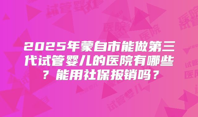 2025年蒙自市能做第三代试管婴儿的医院有哪些?能用社保报销吗?